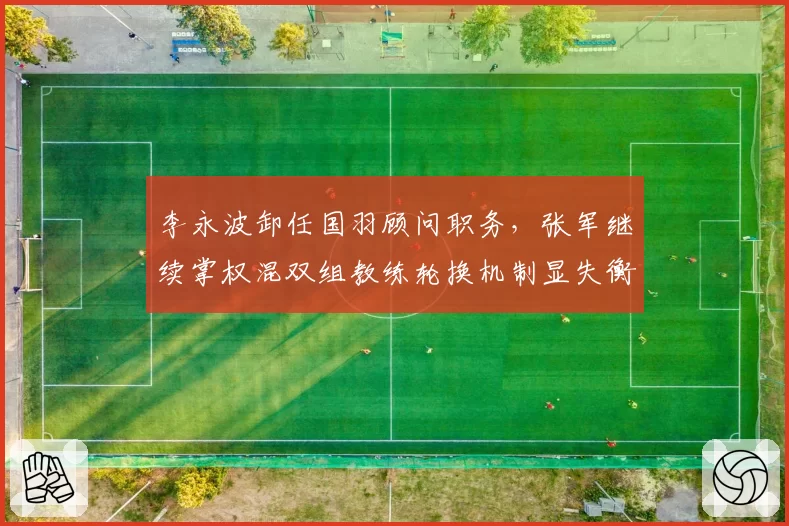 李永波卸任国羽顾问职务,张军继续掌权混双组教练轮换机制显失衡