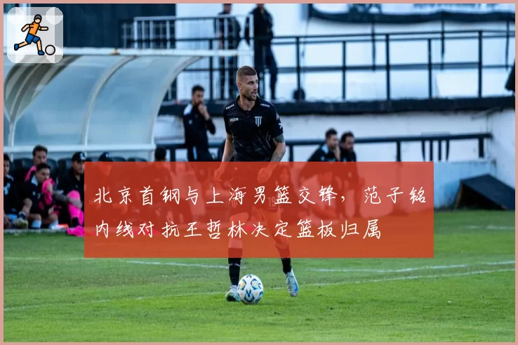北京首钢与上海男篮交锋，范子铭内线对抗王哲林决定篮板归属