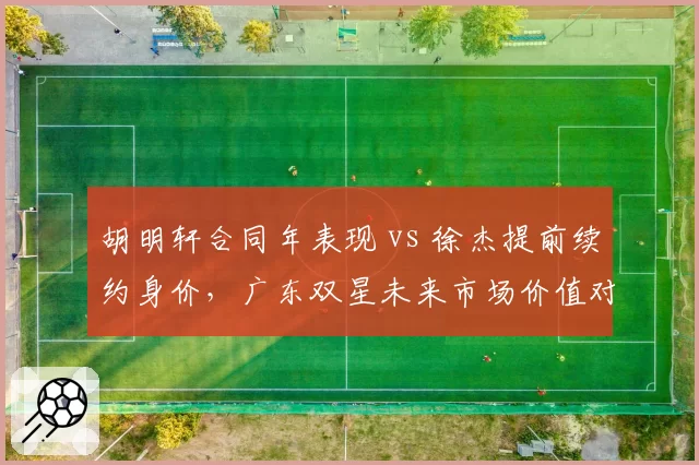胡明轩合同年表现 vs 徐杰提前续约身价,广东双星未来市场价值对比