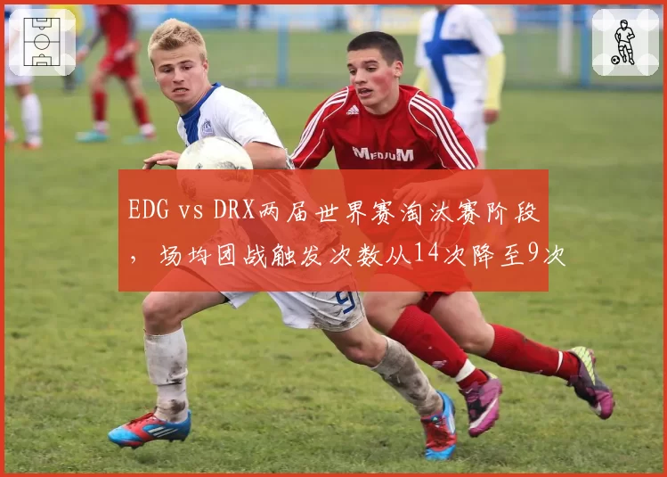 EDG vs DRX两届世界赛淘汰赛阶段,场均团战触发次数从14次降至9次