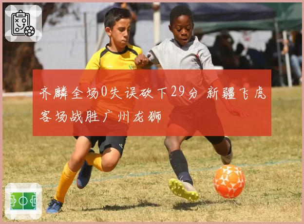 齐麟全场0失误砍下29分 新疆飞虎客场战胜广州龙狮