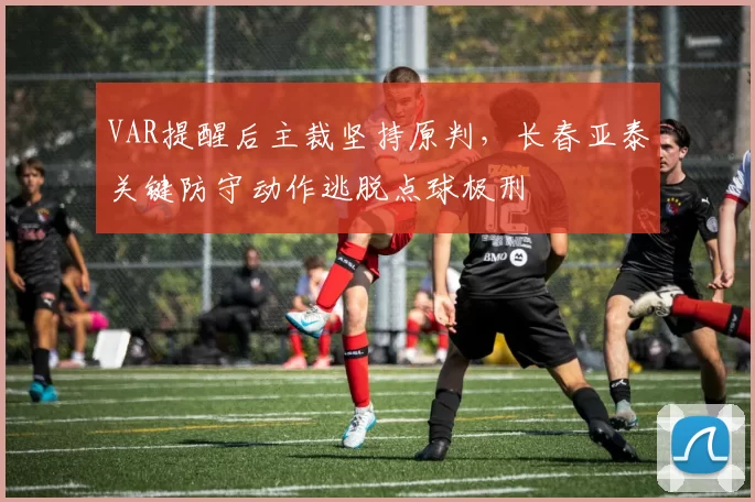 VAR提醒后主裁坚持原判，长春亚泰关键防守动作逃脱点球极刑