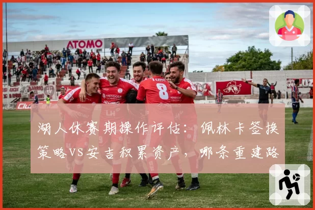 湖人休赛期操作评估：佩林卡签换策略vs安吉积累资产，哪条重建路更优