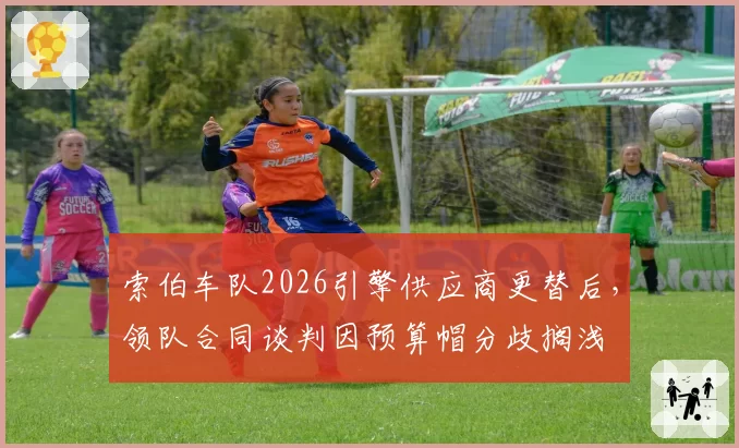 索伯车队2026引擎供应商更替后，领队合同谈判因预算帽分歧搁浅