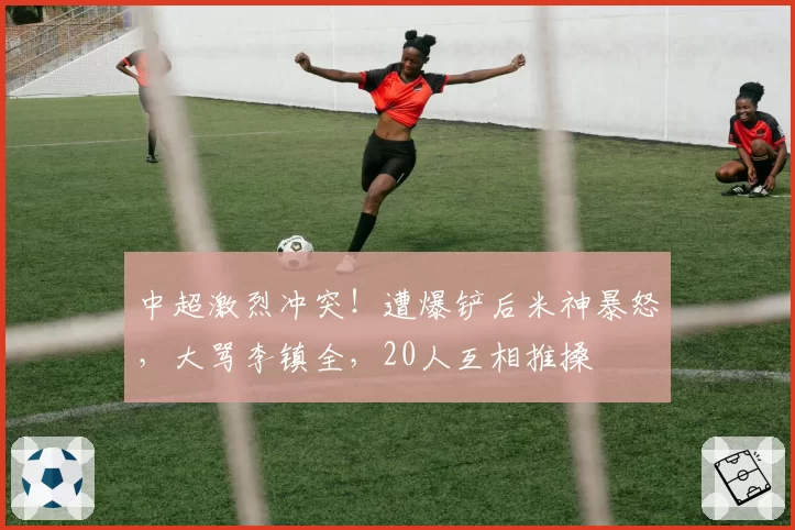 中超激烈冲突！遭爆铲后米神暴怒，大骂李镇全，20人互相推搡